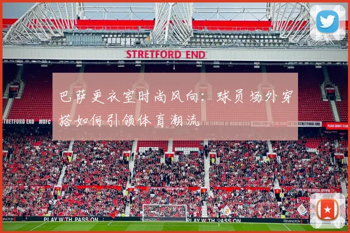 巴萨更衣室时尚风向：球员场外穿搭如何引领体育潮流