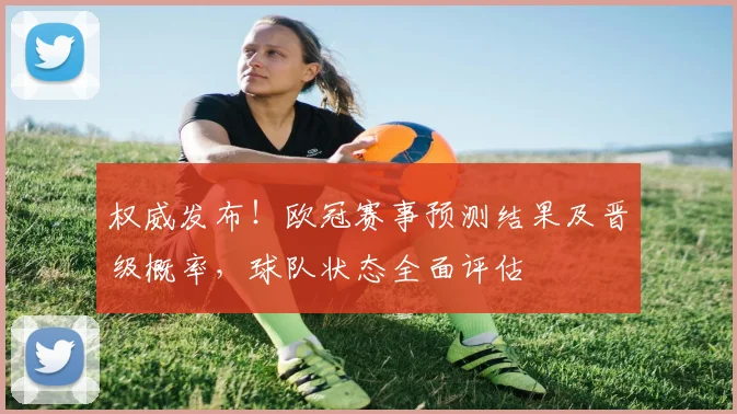 权威发布！欧冠赛事预测结果及晋级概率，球队状态全面评估