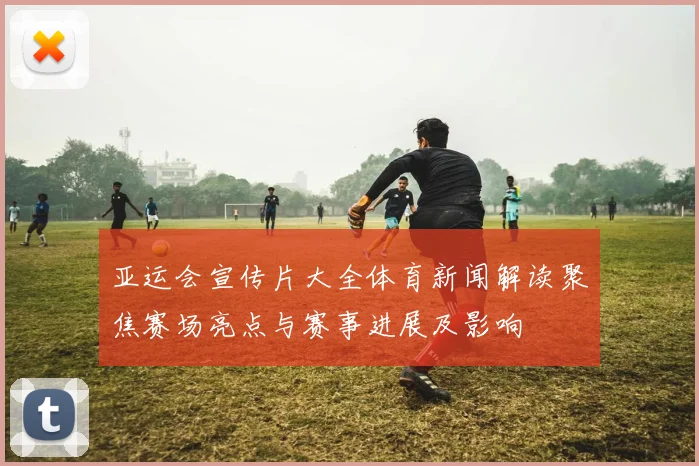 亚运会宣传片大全体育新闻解读聚焦赛场亮点与赛事进展及影响