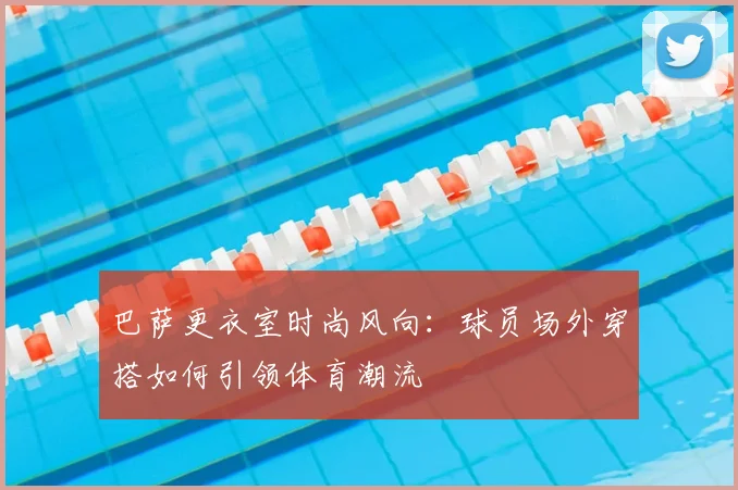 巴萨更衣室时尚风向：球员场外穿搭如何引领体育潮流